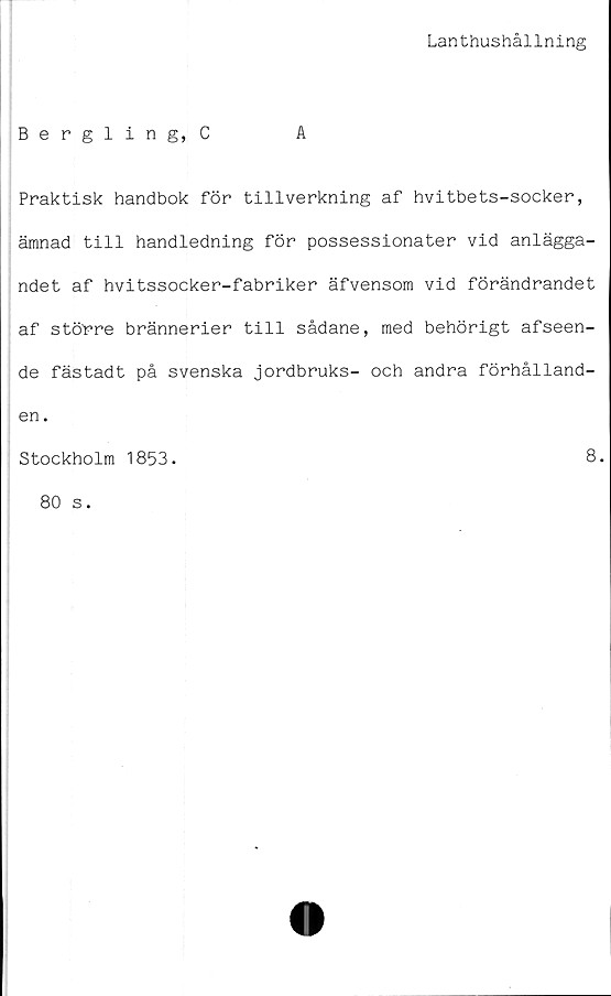  ﻿Lanthushållning
Berglin g, C	A
Praktisk handbok för tillverkning af hvitbets-socker,
ämnad till handledning för possessionater vid anlägga-
ndet af hvitssocker-fabriker äfvensom vid förändrandet
af större brännerier till sådane, med behörigt afseen-
de fästadt på svenska jordbruks- och andra förhålland-
en.
Stockholm 1853.
8.